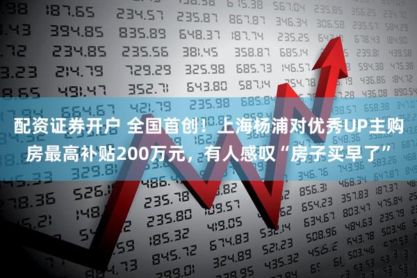 配资证券开户 全国首创！上海杨浦对优秀UP主购房最高补贴200万元，有人感叹“房子买早了”