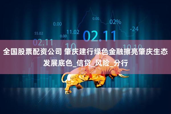 全国股票配资公司 肇庆建行绿色金融擦亮肇庆生态发展底色_信贷_风险_分行