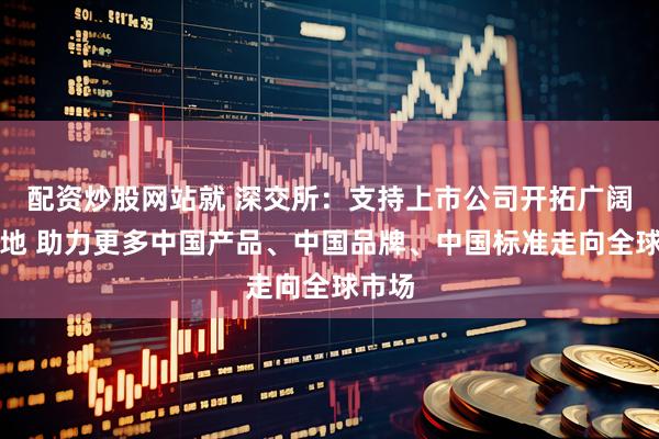 配资炒股网站就 深交所：支持上市公司开拓广阔新天地 助力更多中国产品、中国品牌、中国标准走向全球市场