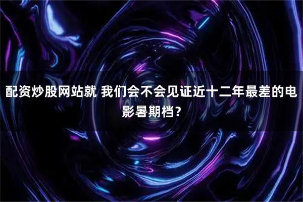 配资炒股网站就 我们会不会见证近十二年最差的电影暑期档？