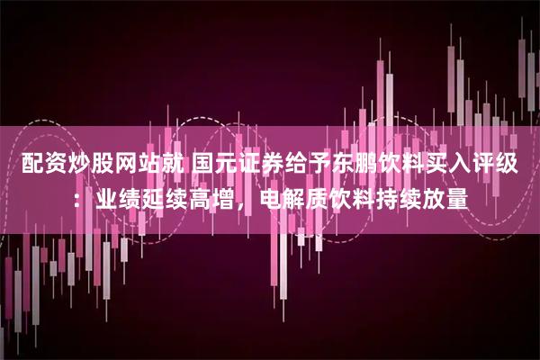 配资炒股网站就 国元证券给予东鹏饮料买入评级：业绩延续高增，电解质饮料持续放量