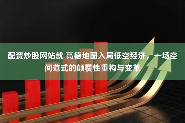 配资炒股网站就 高德地图入局低空经济，一场空间范式的颠覆性重构与变革