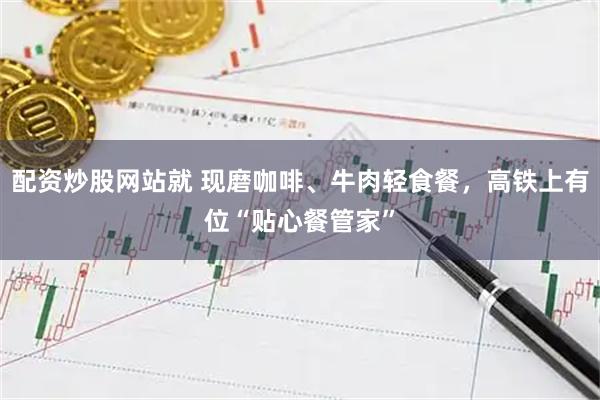 配资炒股网站就 现磨咖啡、牛肉轻食餐，高铁上有位“贴心餐管家”