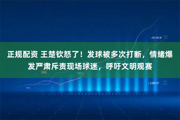 正规配资 王楚钦怒了！发球被多次打断，情绪爆发严肃斥责现场球迷，呼吁文明观赛
