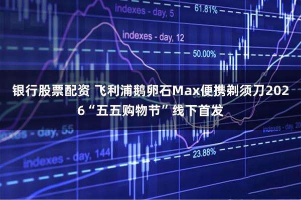 银行股票配资 飞利浦鹅卵石Max便携剃须刀2026“五五购物节”线下首发