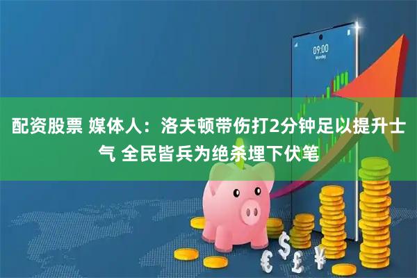 配资股票 媒体人：洛夫顿带伤打2分钟足以提升士气 全民皆兵为绝杀埋下伏笔