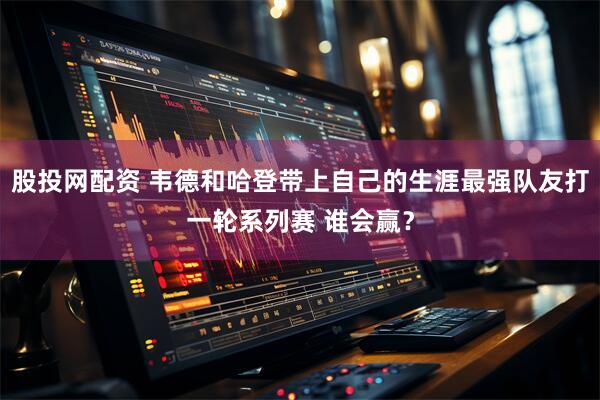 股投网配资 韦德和哈登带上自己的生涯最强队友打一轮系列赛 谁会赢？