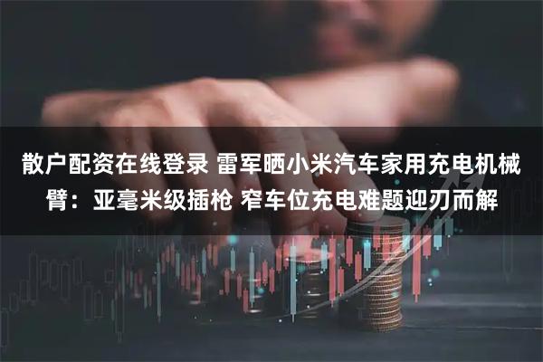 散户配资在线登录 雷军晒小米汽车家用充电机械臂：亚毫米级插枪 窄车位充电难题迎刃而解
