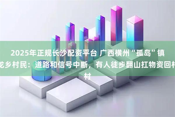 2025年正规长沙配资平台 广西横州“孤岛”镇龙乡村民：道路和信号中断，有人徒步翻山扛物资回村