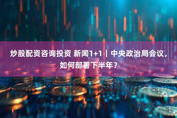 炒股配资咨询投资 新闻1+1｜中央政治局会议，如何部署下半年？