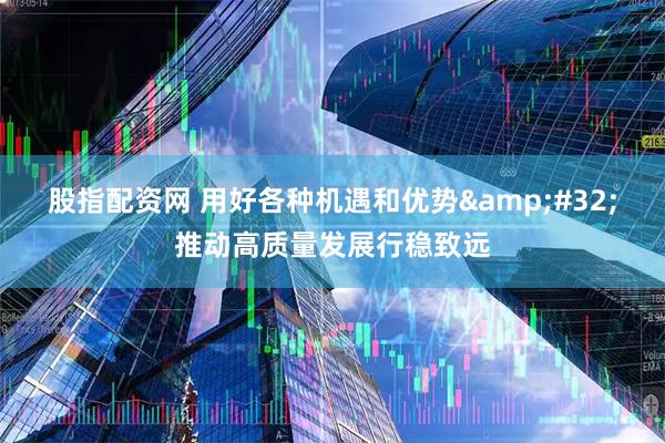 股指配资网 用好各种机遇和优势 推动高质量发展行稳致远