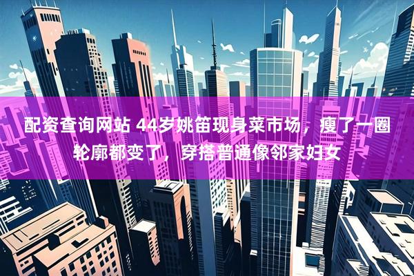 配资查询网站 44岁姚笛现身菜市场，瘦了一圈轮廓都变了，穿搭普通像邻家妇女