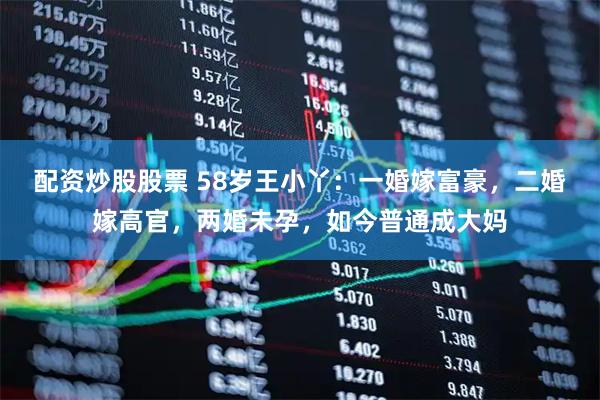 配资炒股股票 58岁王小丫：一婚嫁富豪，二婚嫁高官，两婚未孕，如今普通成大妈