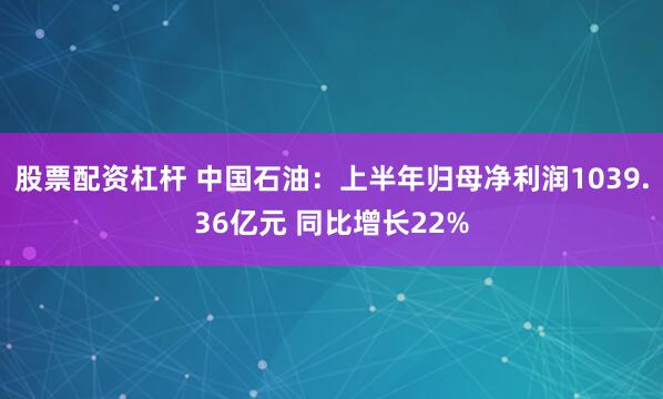 股票配资杠杆 中国石油：上半年归母净利润1039.36亿元 同比增长22%